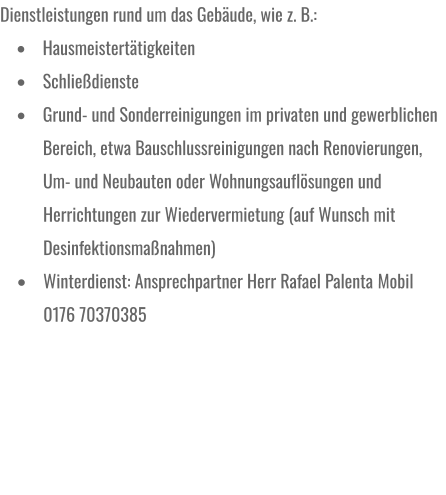 Dienstleistungen rund um das Gebäude, wie z. B.: •	Hausmeistertätigkeiten •	Schließdienste •	Grund- und Sonderreinigungen im privaten und gewerblichen Bereich, etwa Bauschlussreinigungen nach Renovierungen, Um- und Neubauten oder Wohnungsauflösungen und Herrichtungen zur Wiedervermietung (auf Wunsch mit Desinfektionsmaßnahmen) •	Winterdienst: Ansprechpartner Herr Rafael Palenta Mobil 0176 70370385